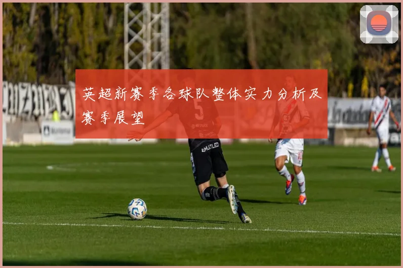 英超新赛季各球队整体实力分析及赛季展望