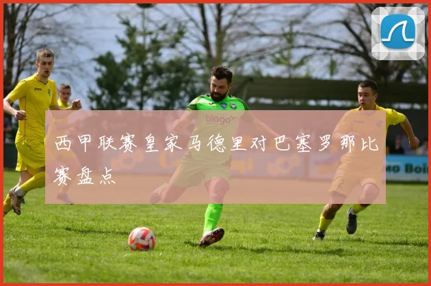 西甲联赛皇家马德里对巴塞罗那比赛盘点