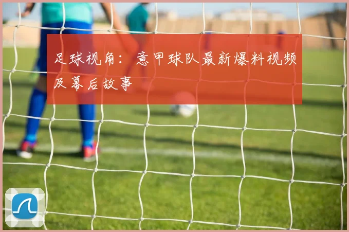 足球视角：意甲球队最新爆料视频及幕后故事