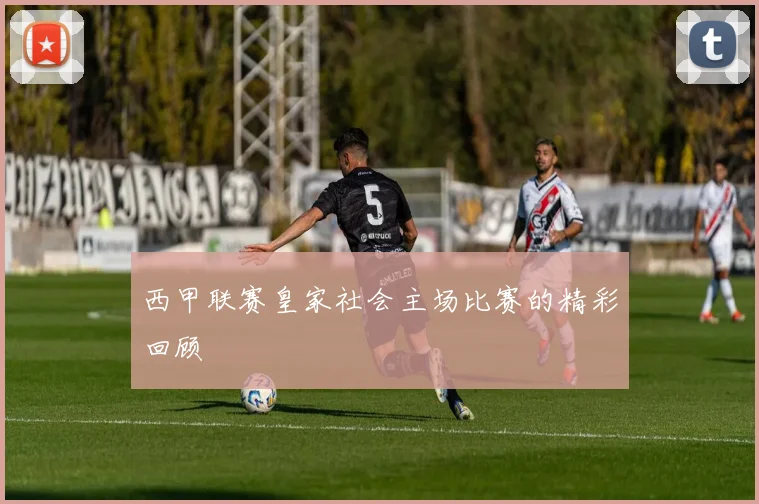 西甲联赛皇家社会主场比赛的精彩回顾