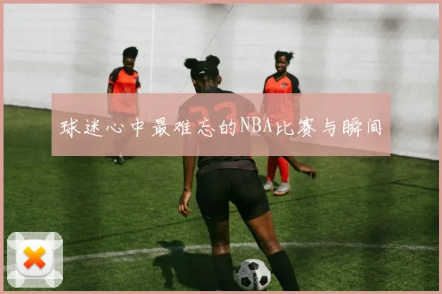 球迷心中最难忘的NBA比赛与瞬间