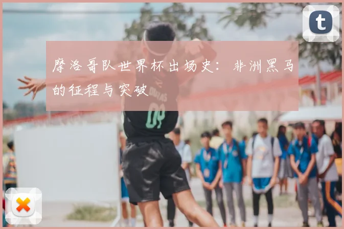 摩洛哥队世界杯出场史：非洲黑马的征程与突破